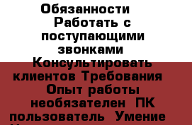 Обязанности : -Работать с поступающими звонками -Консультировать клиентов Требования: -Опыт работы необязателен -ПК пользователь -Умение › Название организации ­ Компания-работодатель › Отрасль предприятия ­ Другое › Минимальный оклад ­ 23 000 - Все города Работа » Вакансии   . Мордовия респ.